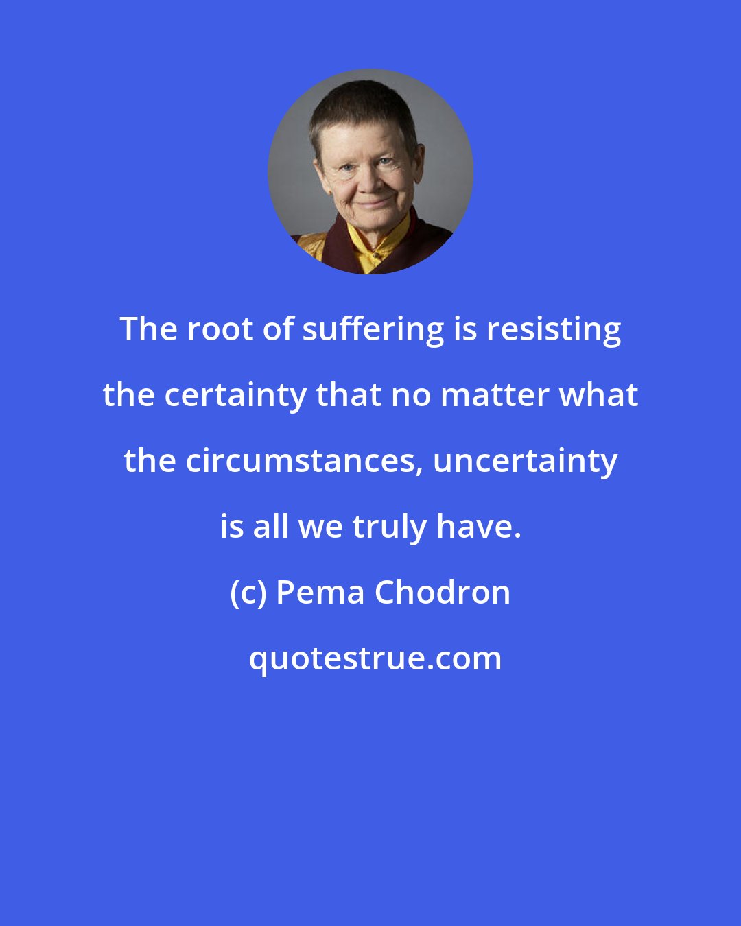 Pema Chodron: The root of suffering is resisting the certainty that no matter what the circumstances, uncertainty is all we truly have.