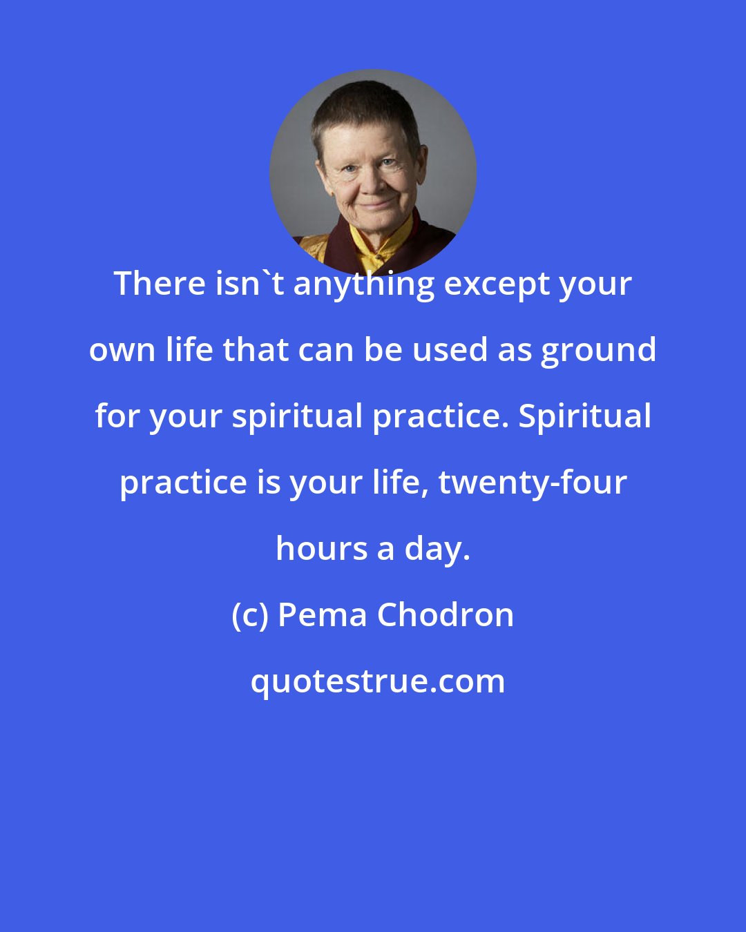 Pema Chodron: There isn't anything except your own life that can be used as ground for your spiritual practice. Spiritual practice is your life, twenty-four hours a day.