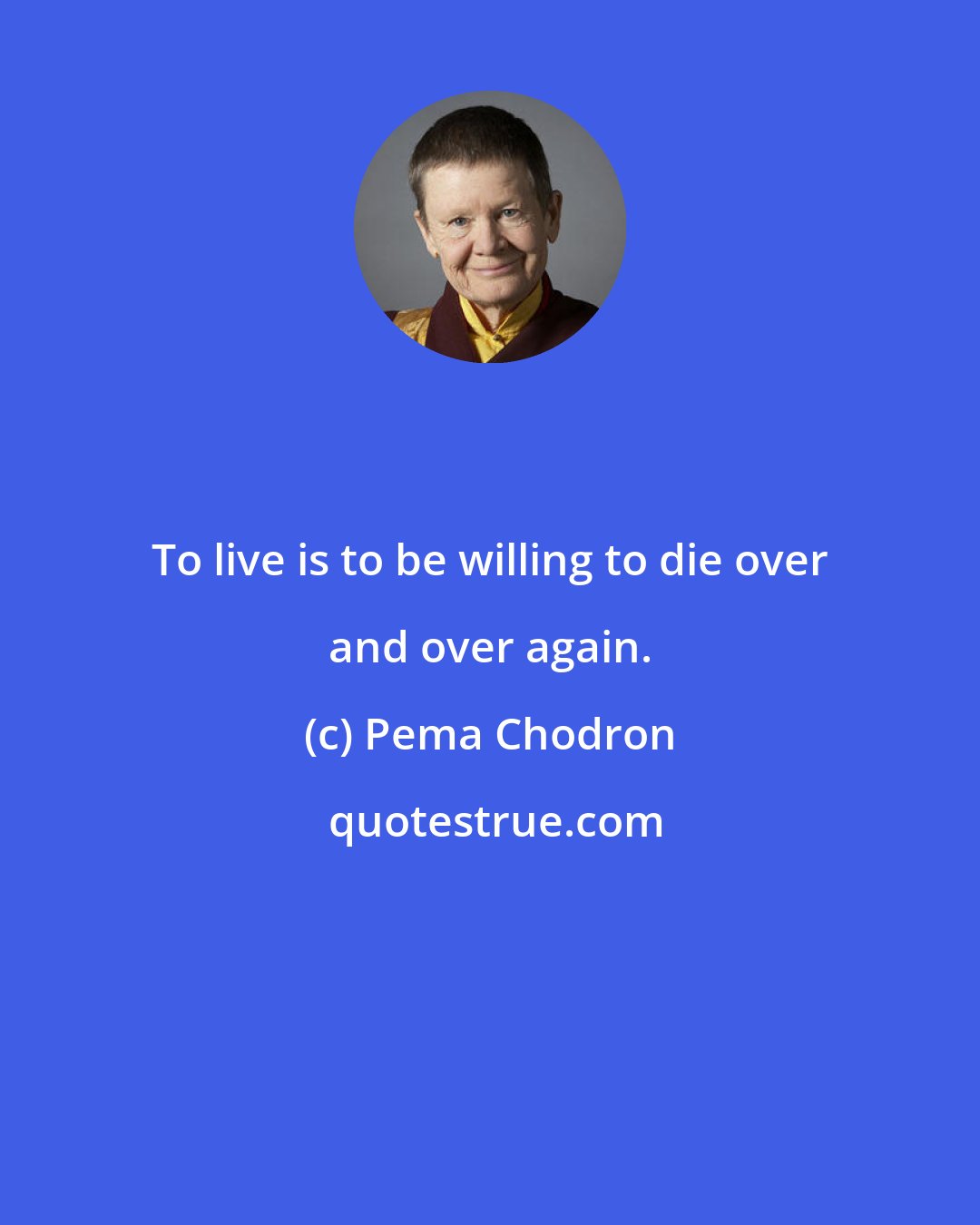 Pema Chodron: To live is to be willing to die over and over again.