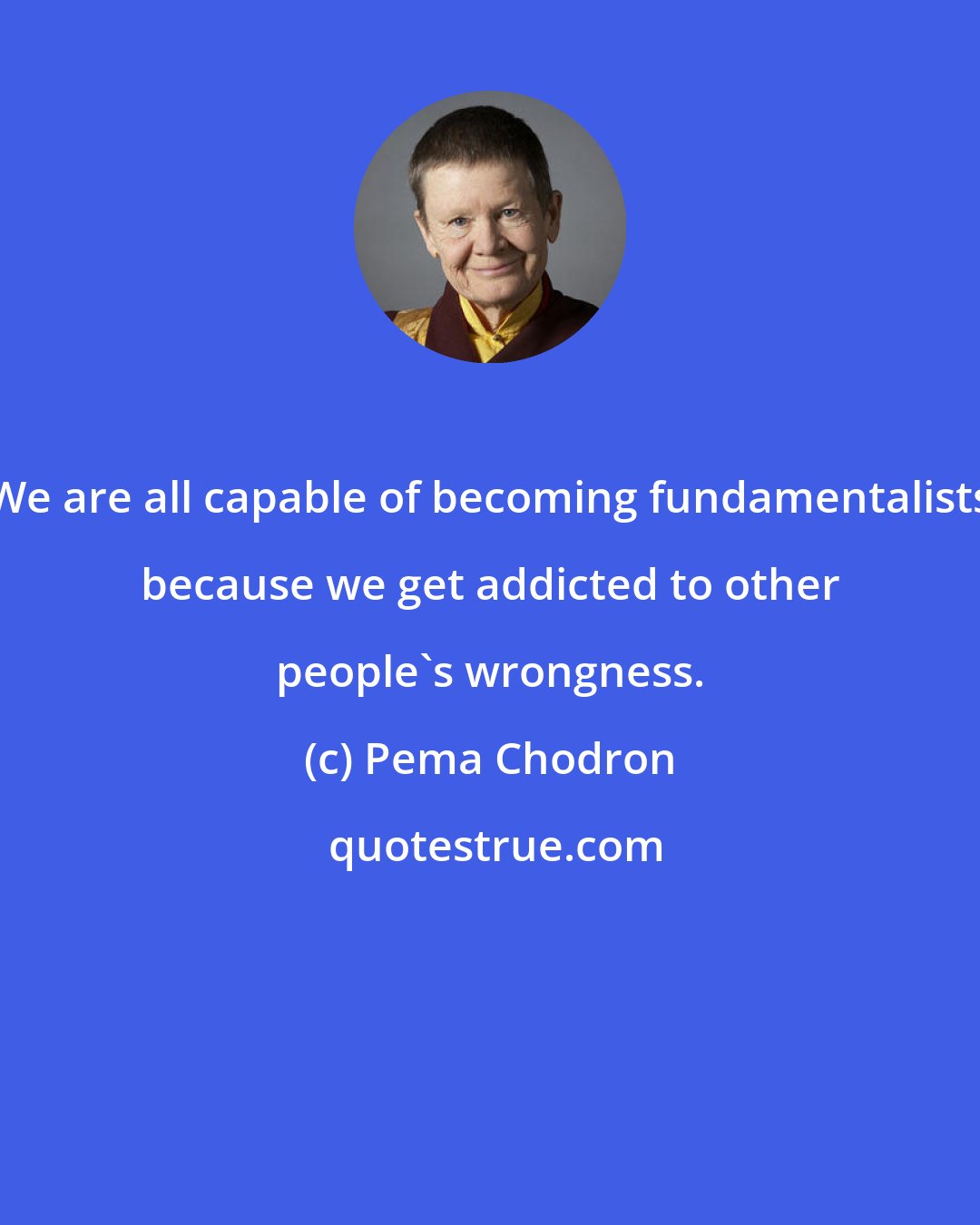 Pema Chodron: We are all capable of becoming fundamentalists because we get addicted to other people's wrongness.