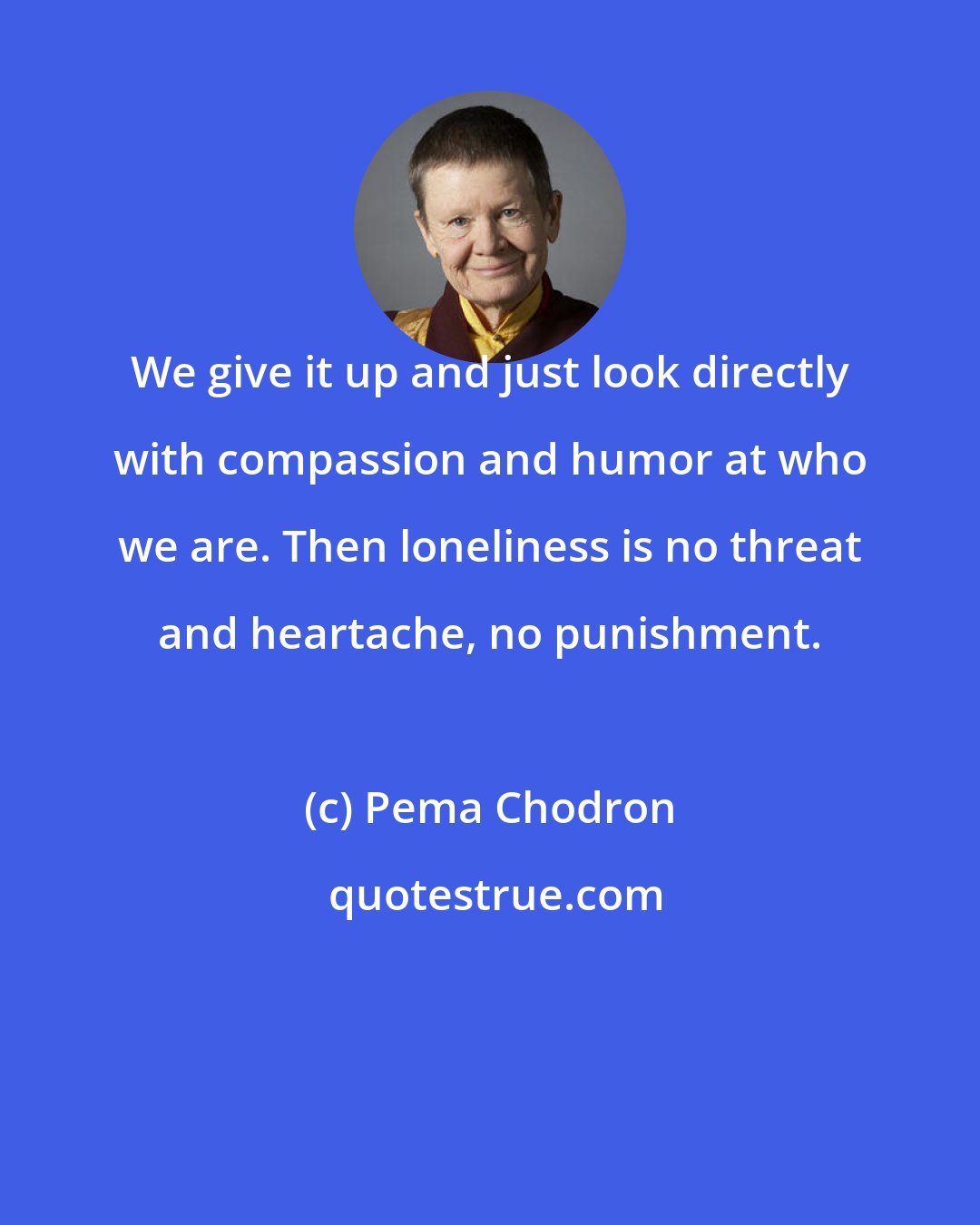 Pema Chodron: We give it up and just look directly with compassion and humor at who we are. Then loneliness is no threat and heartache, no punishment.