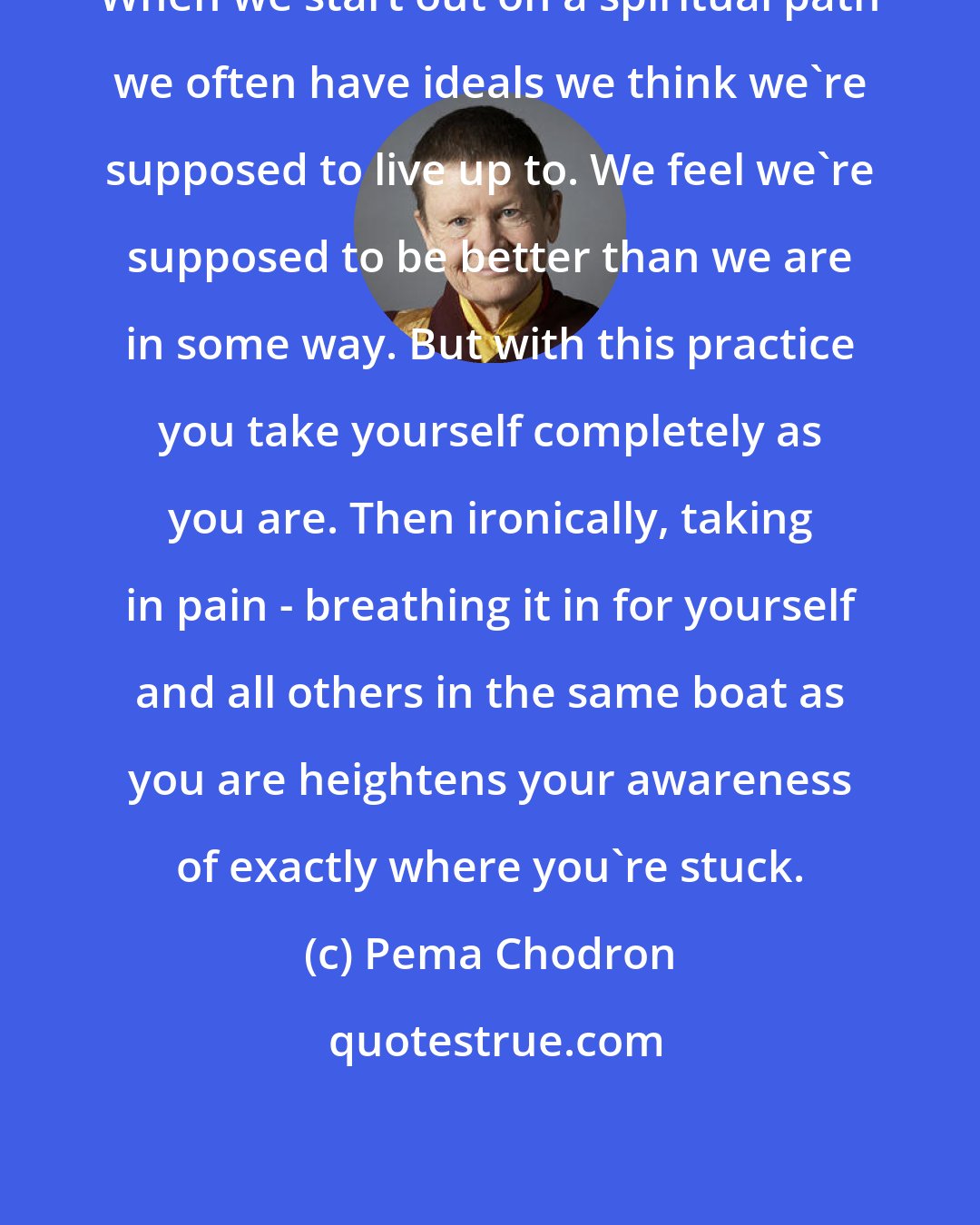 Pema Chodron: When we start out on a spiritual path we often have ideals we think we're supposed to live up to. We feel we're supposed to be better than we are in some way. But with this practice you take yourself completely as you are. Then ironically, taking in pain - breathing it in for yourself and all others in the same boat as you are heightens your awareness of exactly where you're stuck.