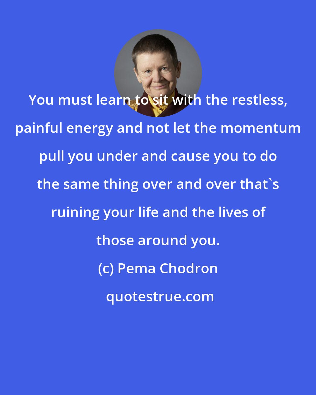 Pema Chodron: You must learn to sit with the restless, painful energy and not let the momentum pull you under and cause you to do the same thing over and over that's ruining your life and the lives of those around you.