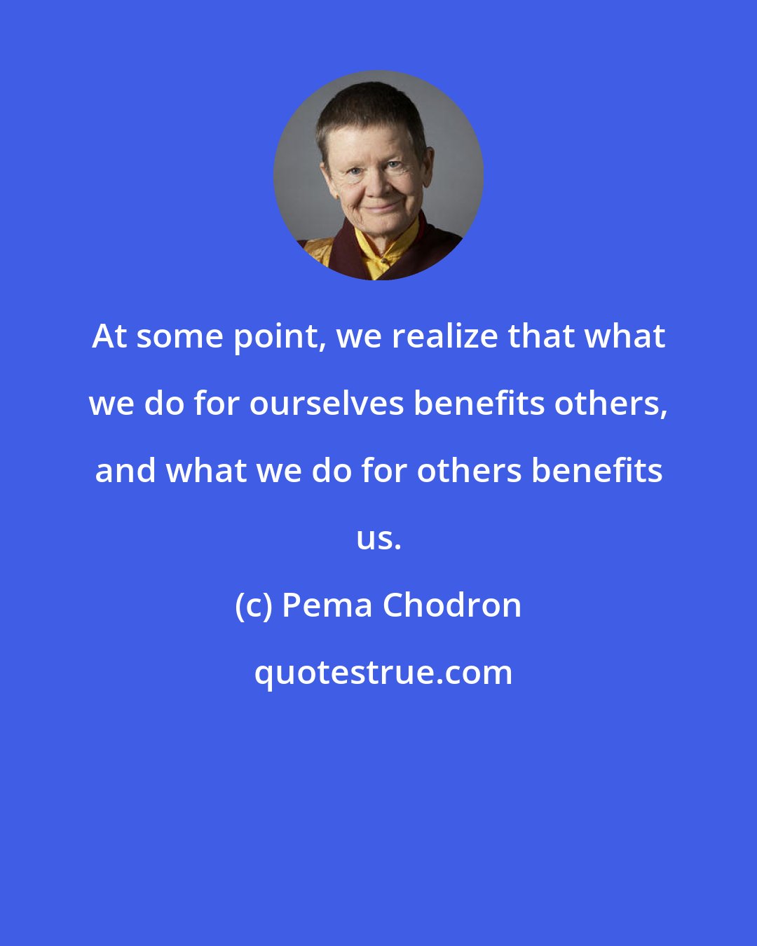 Pema Chodron: At some point, we realize that what we do for ourselves benefits others, and what we do for others benefits us.