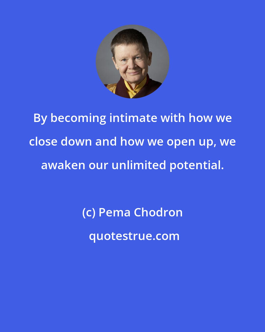 Pema Chodron: By becoming intimate with how we close down and how we open up, we awaken our unlimited potential.