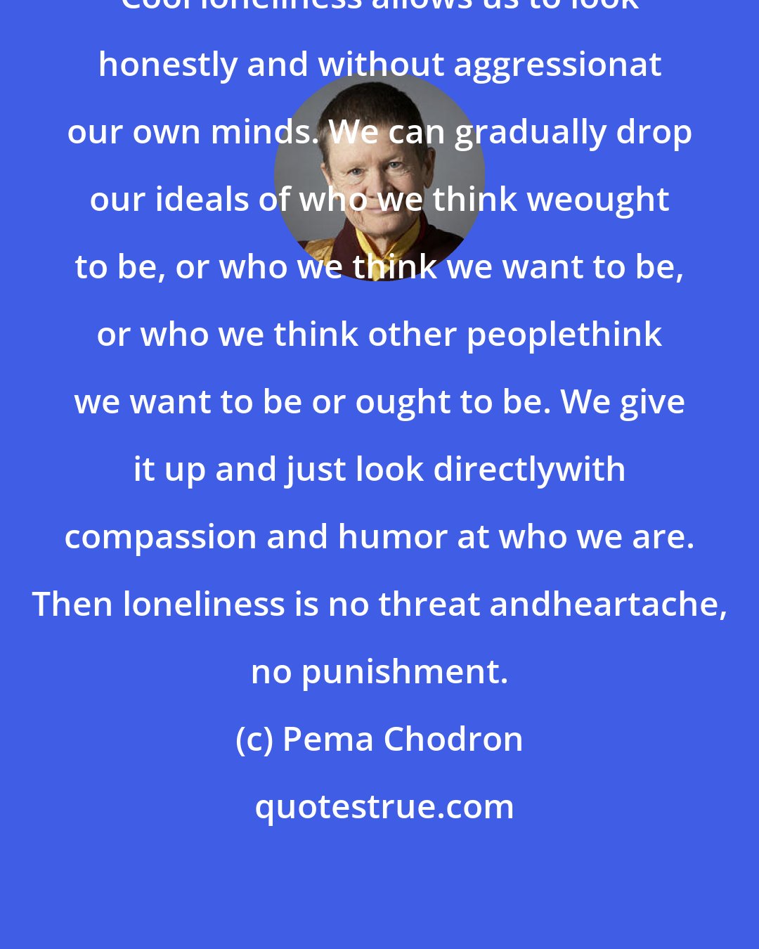 Pema Chodron: Cool loneliness allows us to look honestly and without aggressionat our own minds. We can gradually drop our ideals of who we think weought to be, or who we think we want to be, or who we think other peoplethink we want to be or ought to be. We give it up and just look directlywith compassion and humor at who we are. Then loneliness is no threat andheartache, no punishment.