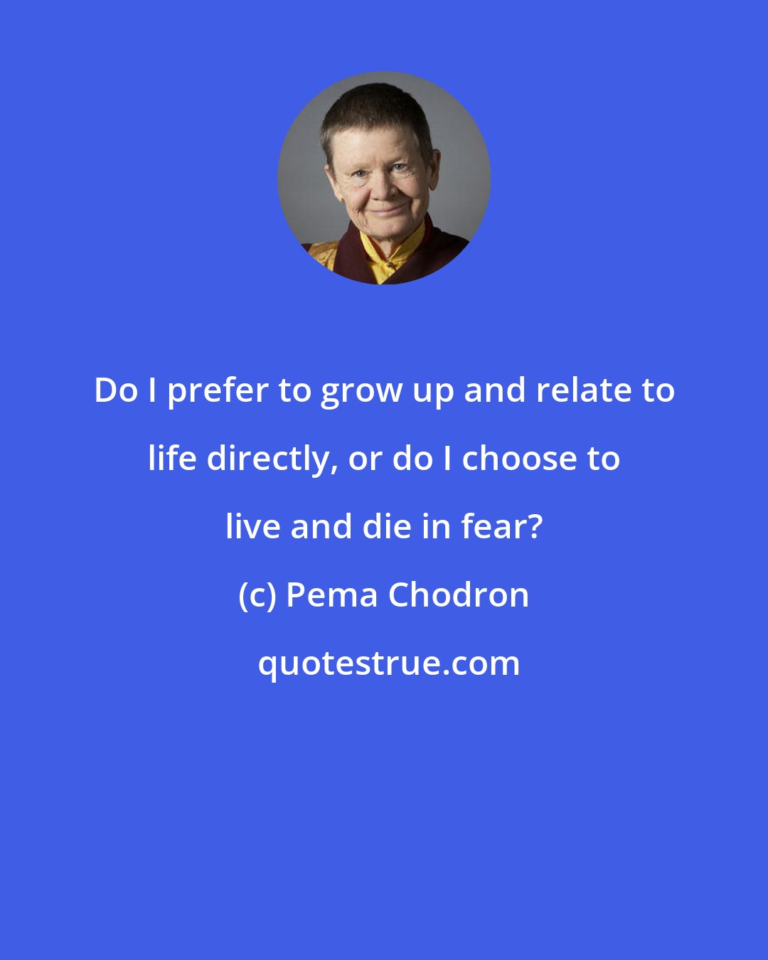 Pema Chodron: Do I prefer to grow up and relate to life directly, or do I choose to live and die in fear?