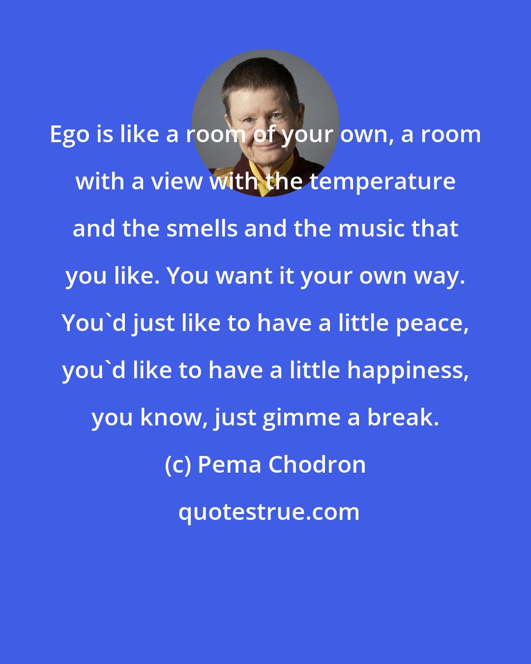 Pema Chodron: Ego is like a room of your own, a room with a view with the temperature and the smells and the music that you like. You want it your own way. You'd just like to have a little peace, you'd like to have a little happiness, you know, just gimme a break.