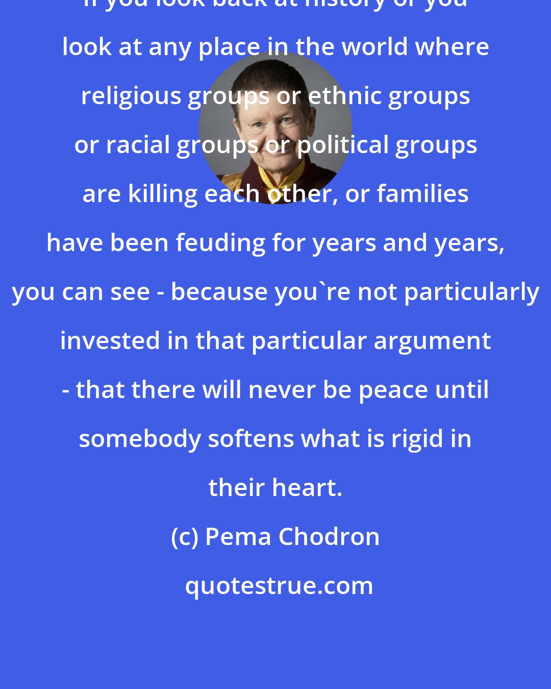 Pema Chodron: If you look back at history or you look at any place in the world where religious groups or ethnic groups or racial groups or political groups are killing each other, or families have been feuding for years and years, you can see - because you're not particularly invested in that particular argument - that there will never be peace until somebody softens what is rigid in their heart.