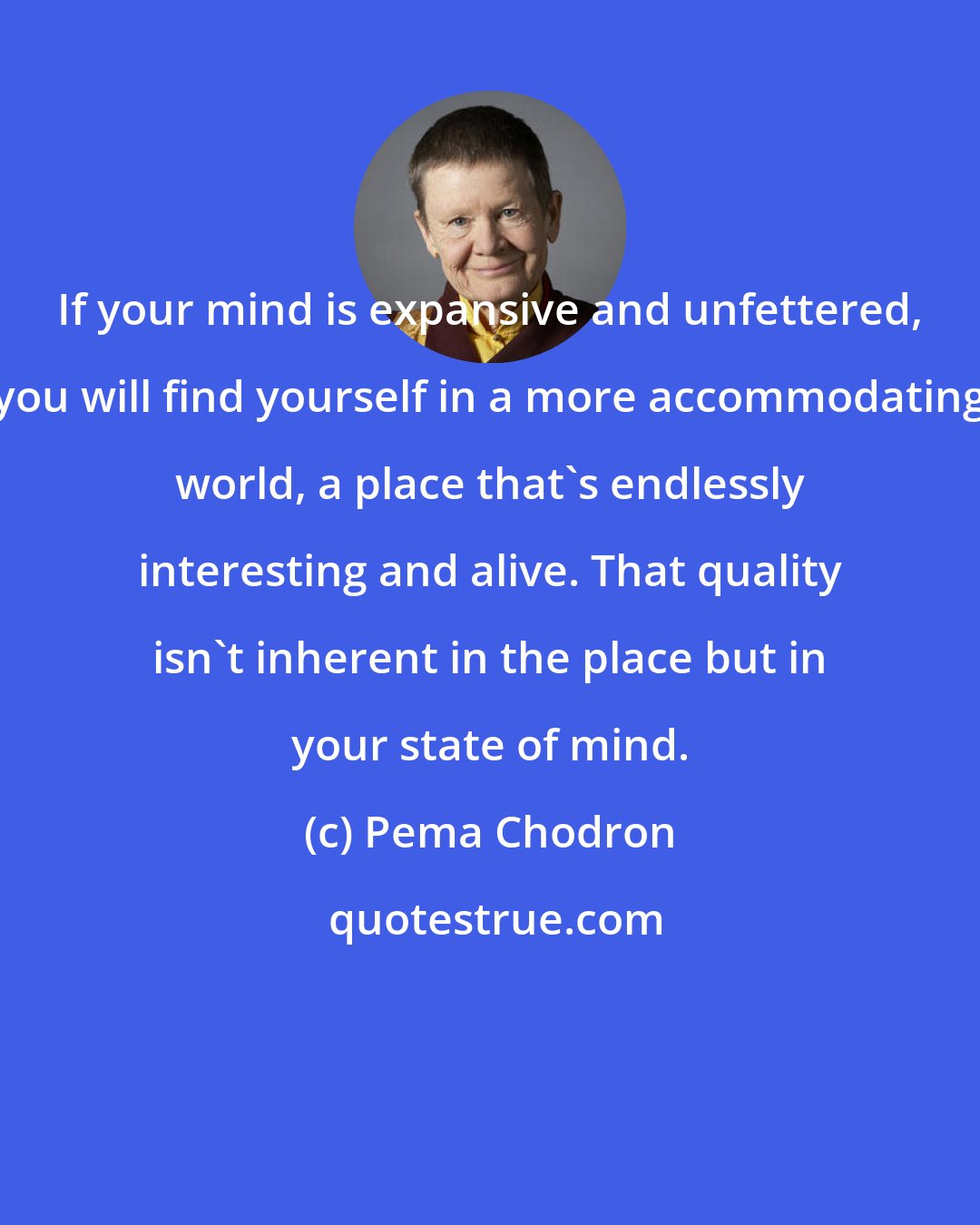 Pema Chodron: If your mind is expansive and unfettered, you will find yourself in a more accommodating world, a place that's endlessly interesting and alive. That quality isn't inherent in the place but in your state of mind.