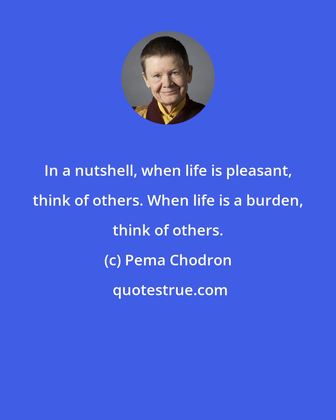 Pema Chodron: In a nutshell, when life is pleasant, think of others. When life is a burden, think of others.