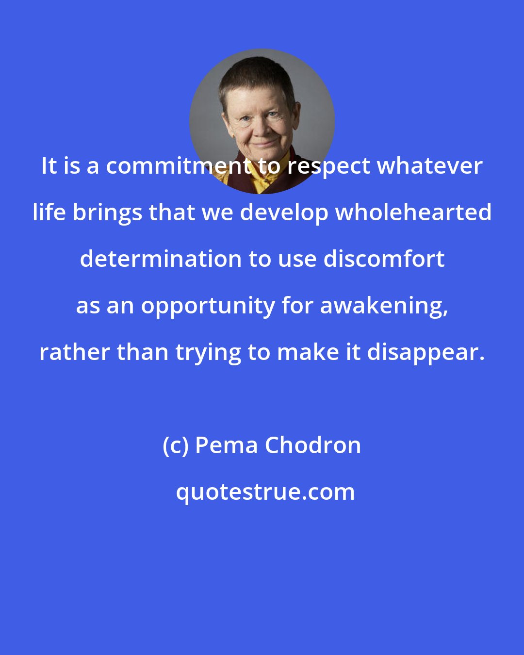 Pema Chodron: It is a commitment to respect whatever life brings that we develop wholehearted determination to use discomfort as an opportunity for awakening, rather than trying to make it disappear.