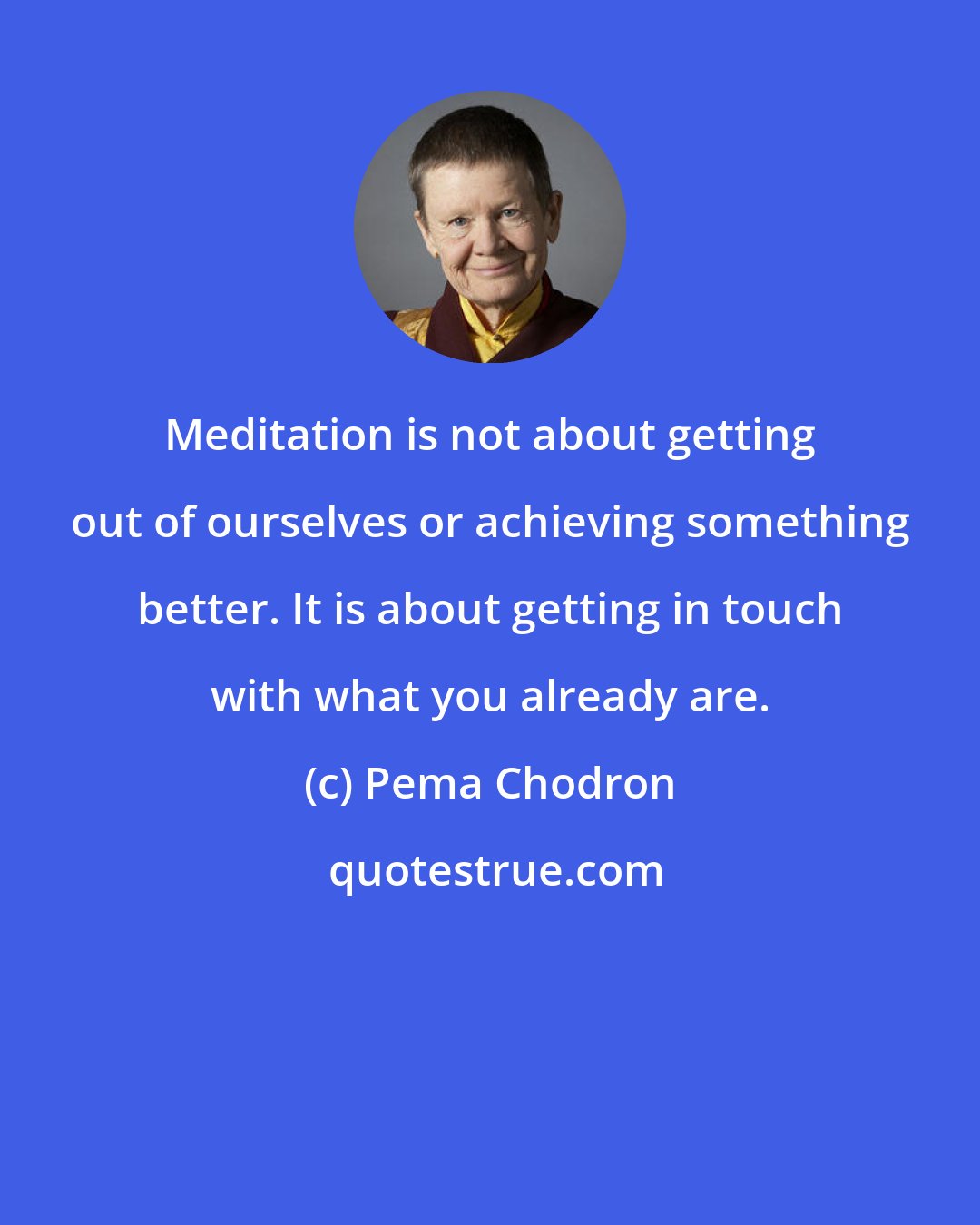 Pema Chodron: Meditation is not about getting out of ourselves or achieving something better. It is about getting in touch with what you already are.
