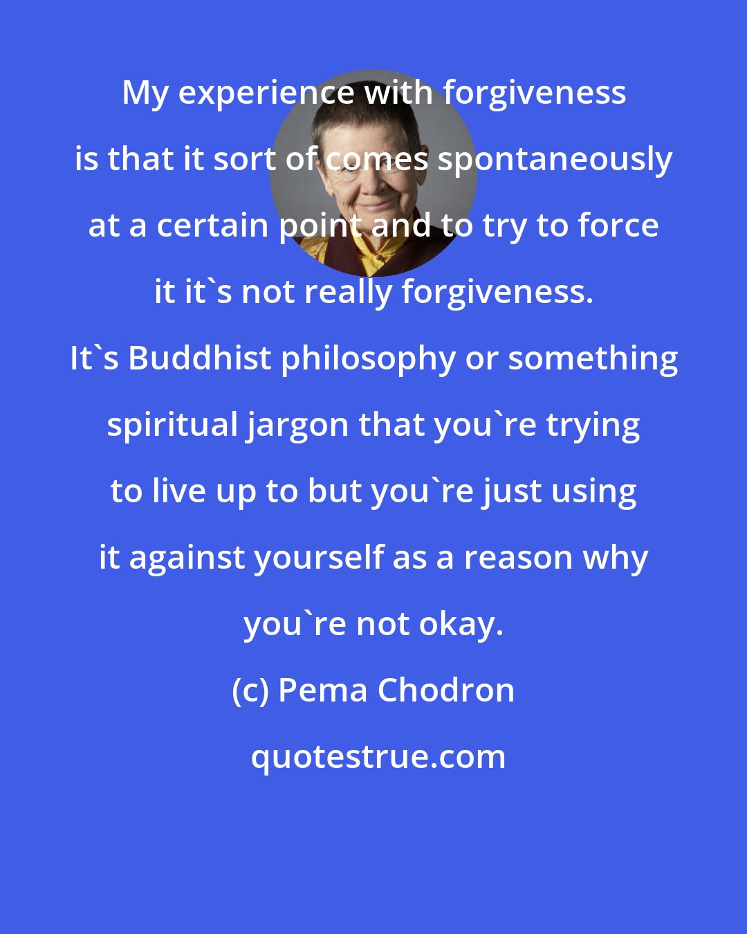 Pema Chodron: My experience with forgiveness is that it sort of comes spontaneously at a certain point and to try to force it it's not really forgiveness. It's Buddhist philosophy or something spiritual jargon that you're trying to live up to but you're just using it against yourself as a reason why you're not okay.