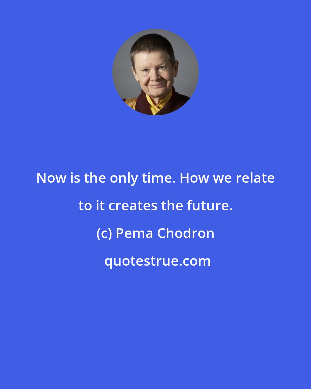 Pema Chodron: Now is the only time. How we relate to it creates the future.