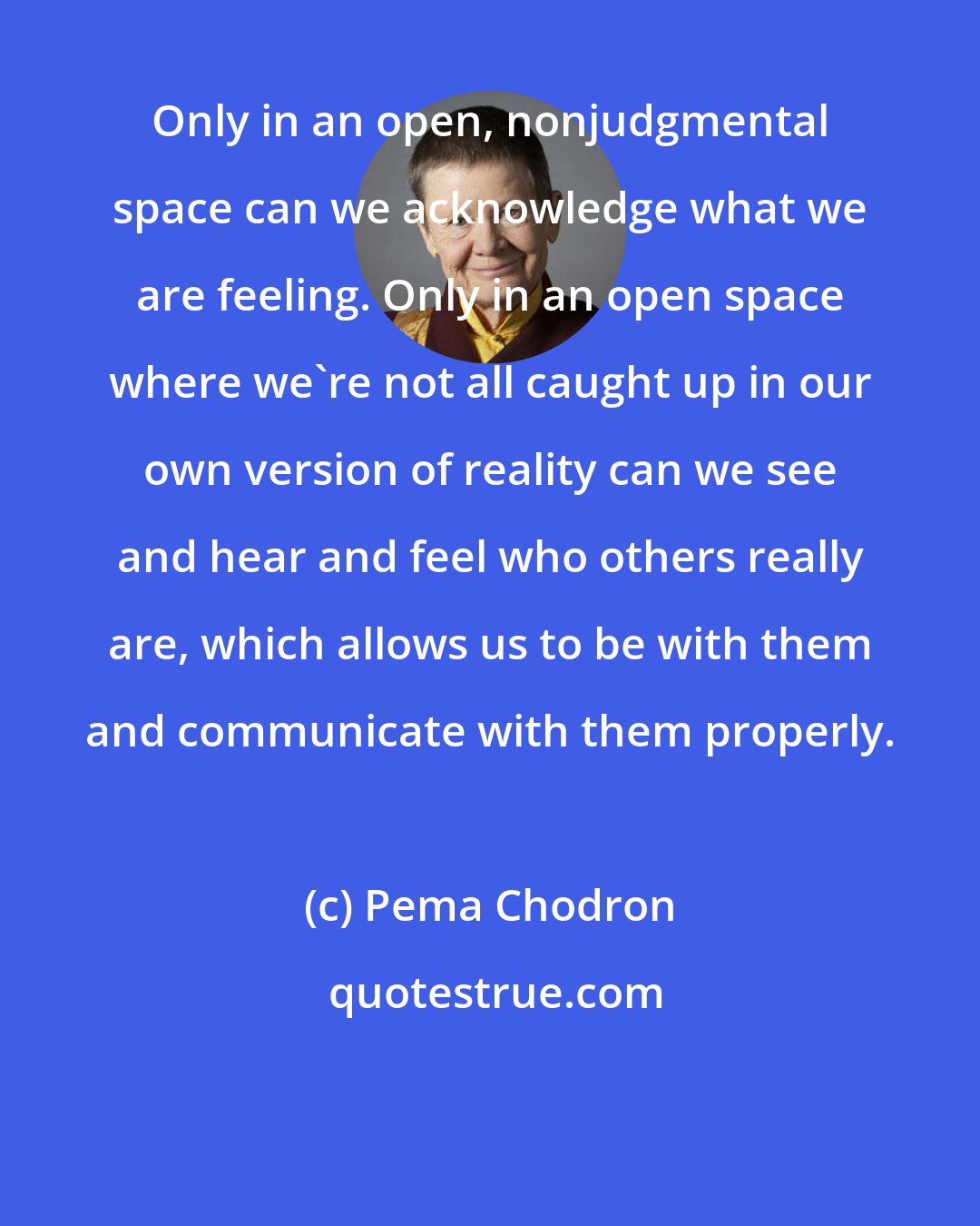 Pema Chodron: Only in an open, nonjudgmental space can we acknowledge what we are feeling. Only in an open space where we're not all caught up in our own version of reality can we see and hear and feel who others really are, which allows us to be with them and communicate with them properly.