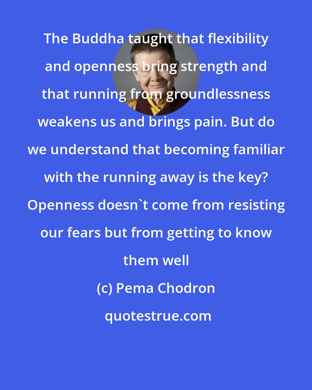 Pema Chodron: The Buddha taught that flexibility and openness bring strength and that running from groundlessness weakens us and brings pain. But do we understand that becoming familiar with the running away is the key? Openness doesn't come from resisting our fears but from getting to know them well