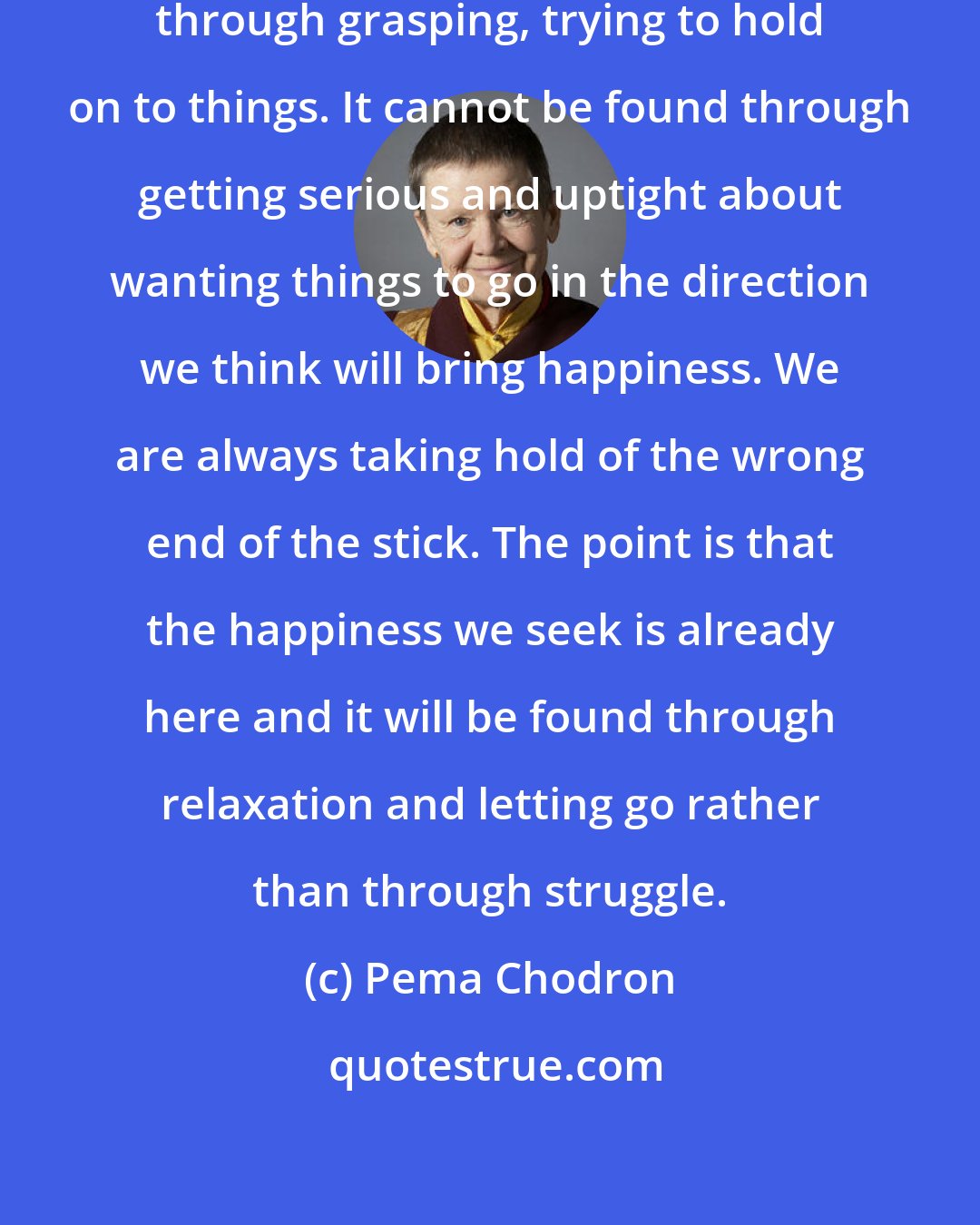 Pema Chodron: The happiness we seek cannot be found through grasping, trying to hold on to things. It cannot be found through getting serious and uptight about wanting things to go in the direction we think will bring happiness. We are always taking hold of the wrong end of the stick. The point is that the happiness we seek is already here and it will be found through relaxation and letting go rather than through struggle.