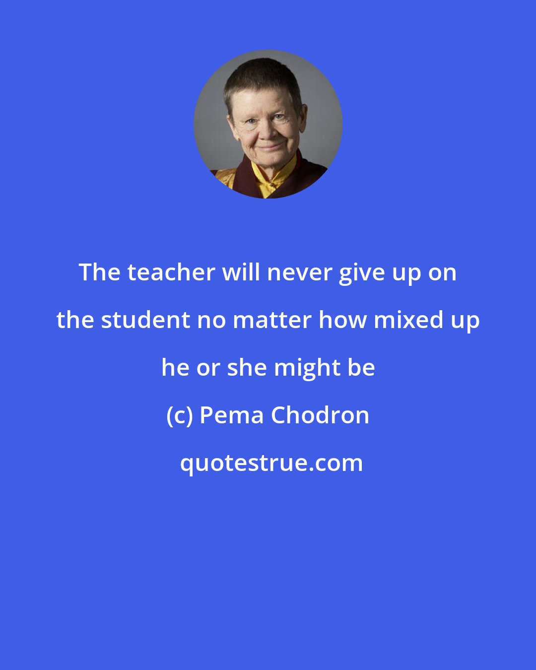 Pema Chodron: The teacher will never give up on the student no matter how mixed up he or she might be