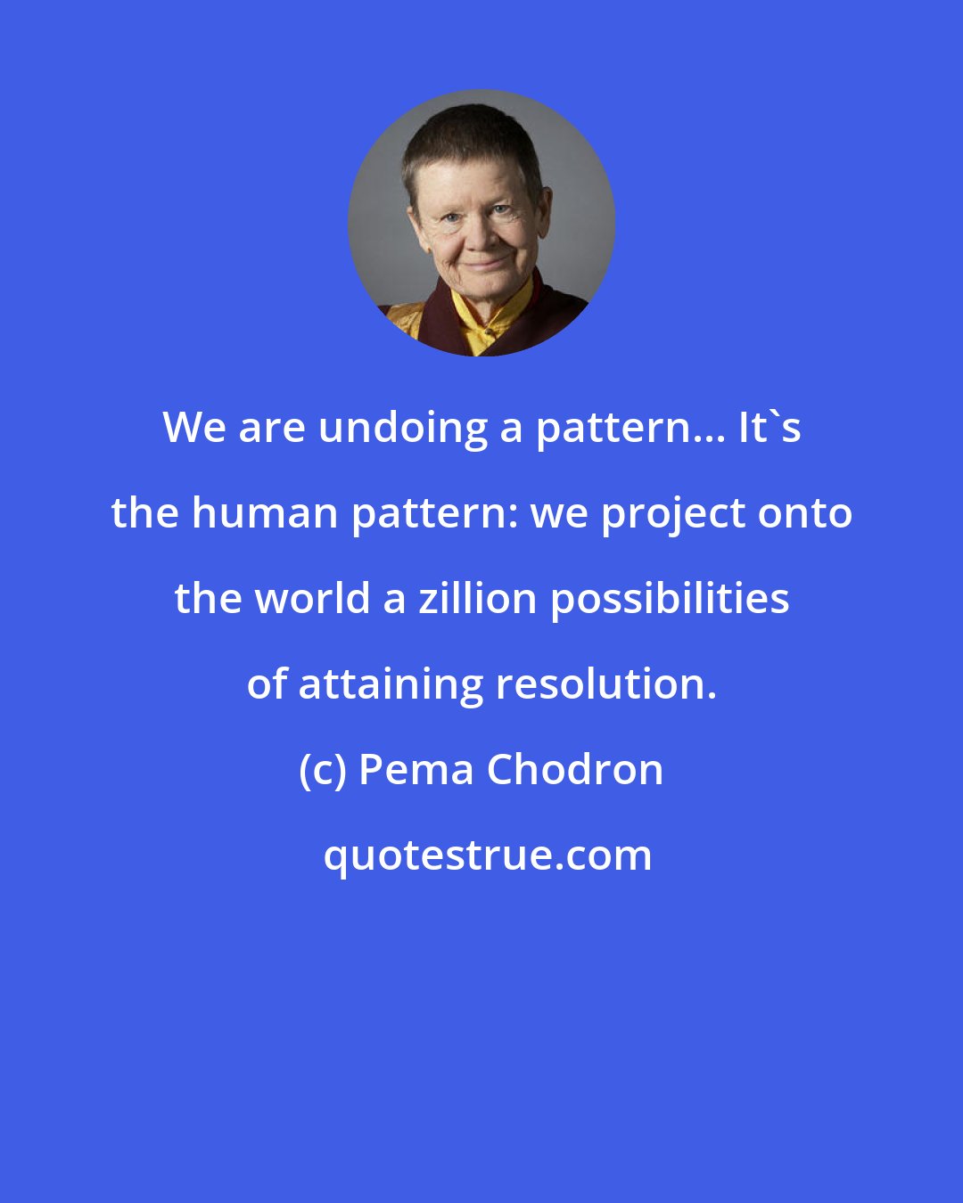 Pema Chodron: We are undoing a pattern... It's the human pattern: we project onto the world a zillion possibilities of attaining resolution.