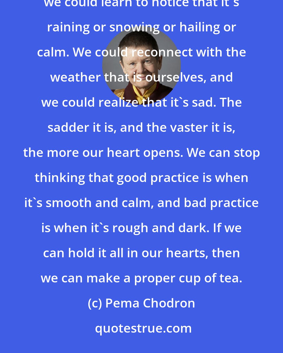 Pema Chodron: We could learn to stop when the sun goes down and when the sun comes up. We could learn to listen to the wind; we could learn to notice that it's raining or snowing or hailing or calm. We could reconnect with the weather that is ourselves, and we could realize that it's sad. The sadder it is, and the vaster it is, the more our heart opens. We can stop thinking that good practice is when it's smooth and calm, and bad practice is when it's rough and dark. If we can hold it all in our hearts, then we can make a proper cup of tea.