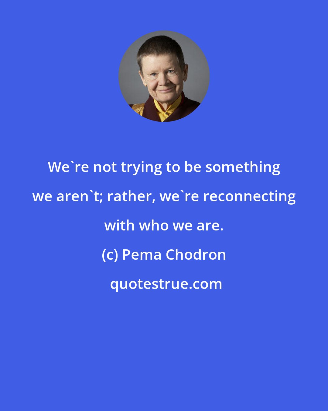 Pema Chodron: We're not trying to be something we aren't; rather, we're reconnecting with who we are.