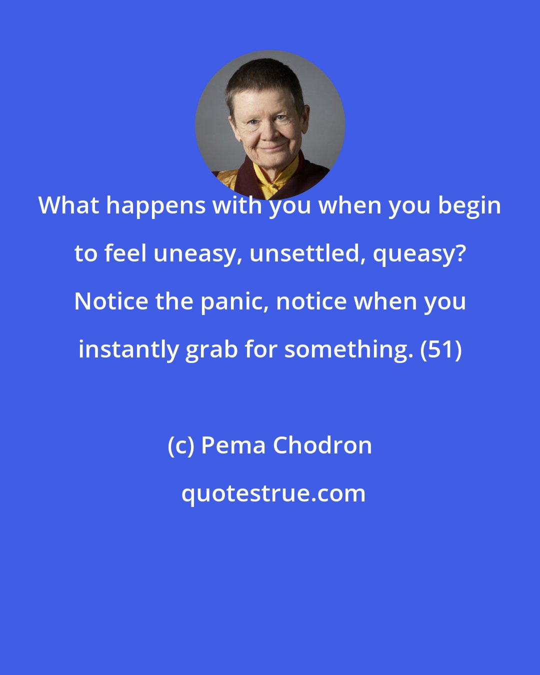 Pema Chodron: What happens with you when you begin to feel uneasy, unsettled, queasy? Notice the panic, notice when you instantly grab for something. (51)