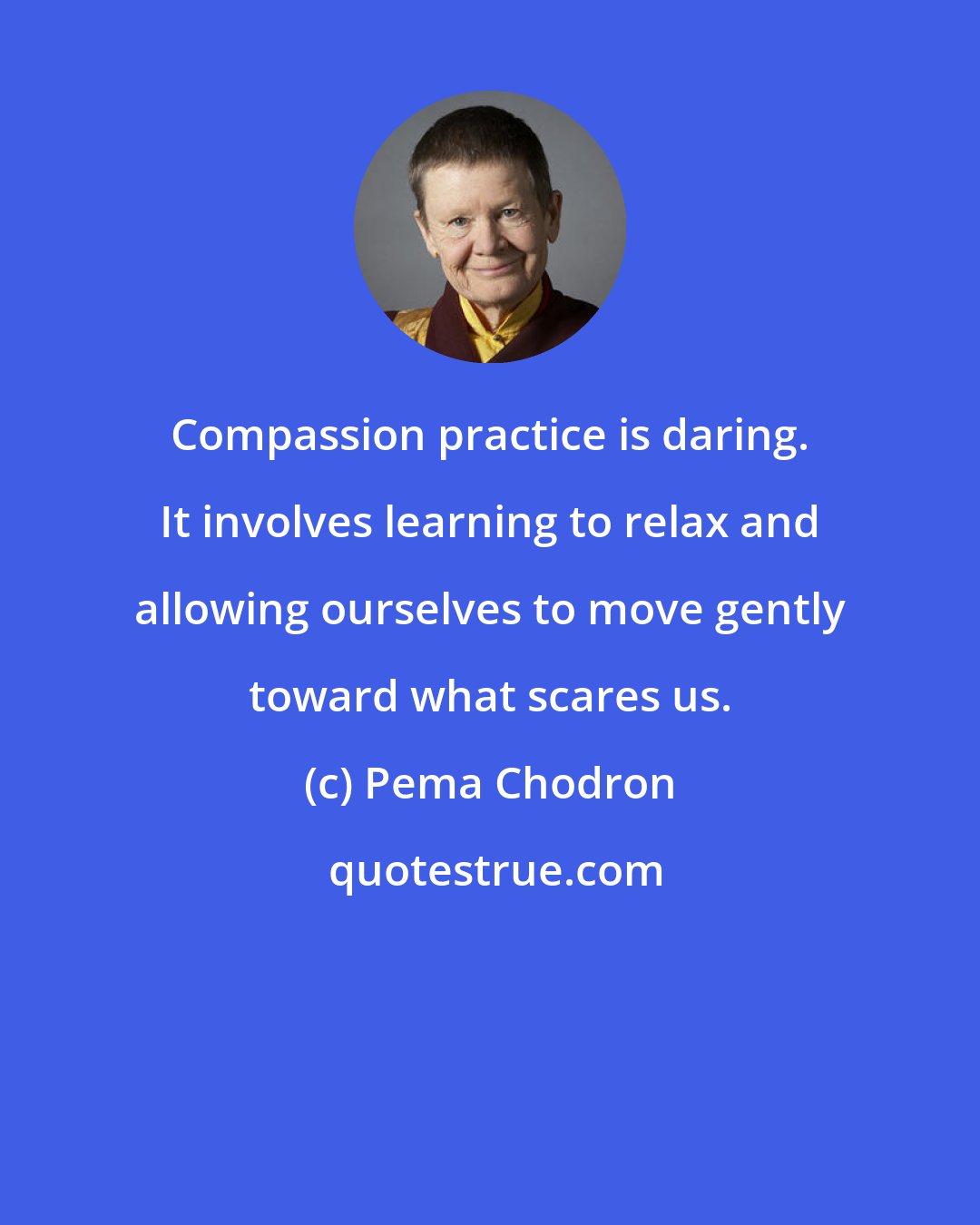 Pema Chodron: Compassion practice is daring. It involves learning to relax and allowing ourselves to move gently toward what scares us.