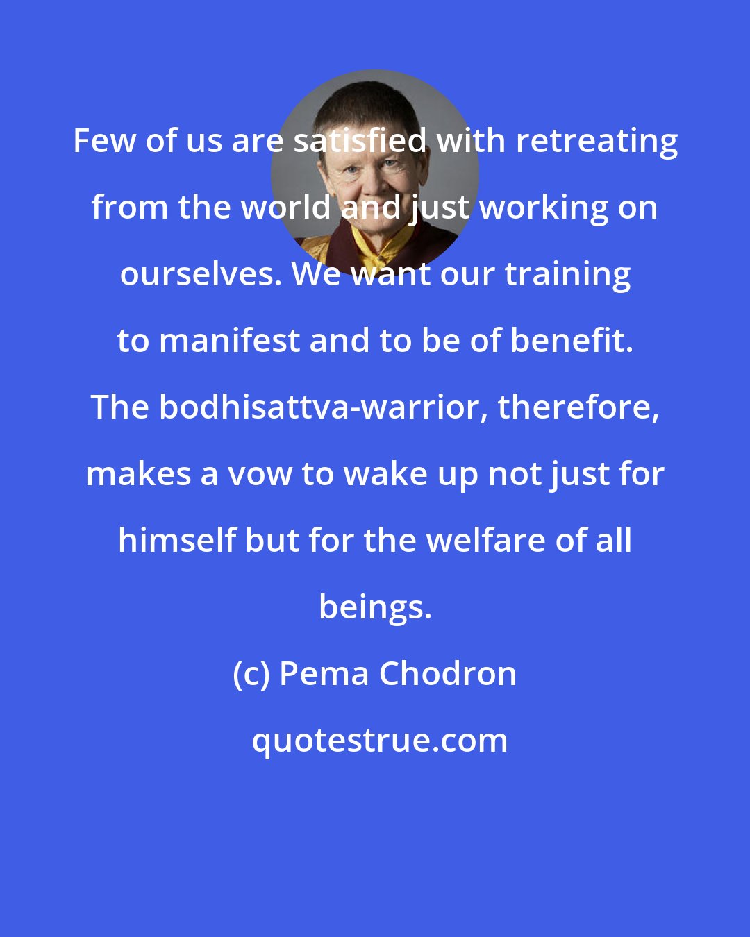 Pema Chodron: Few of us are satisfied with retreating from the world and just working on ourselves. We want our training to manifest and to be of benefit. The bodhisattva-warrior, therefore, makes a vow to wake up not just for himself but for the welfare of all beings.