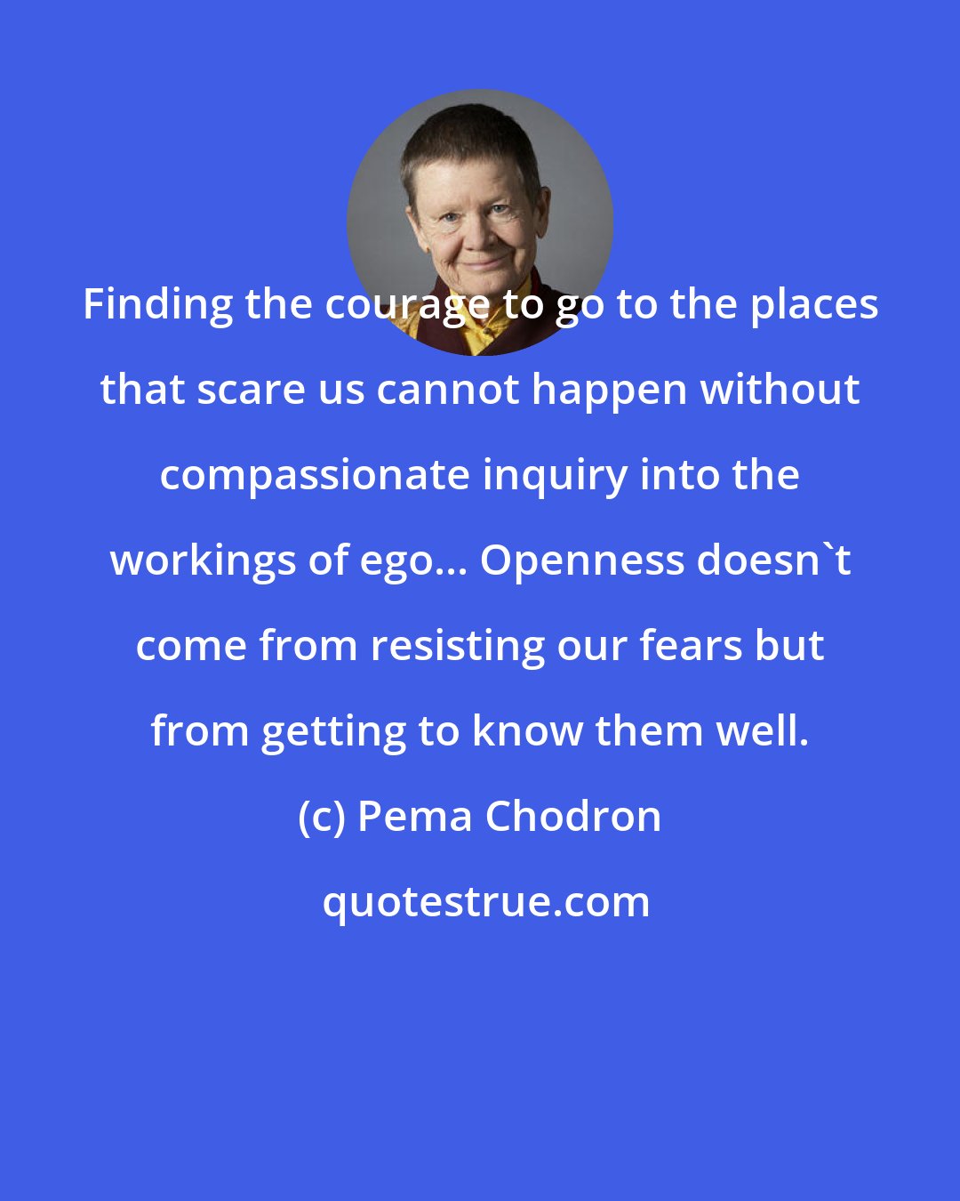 Pema Chodron: Finding the courage to go to the places that scare us cannot happen without compassionate inquiry into the workings of ego... Openness doesn't come from resisting our fears but from getting to know them well.