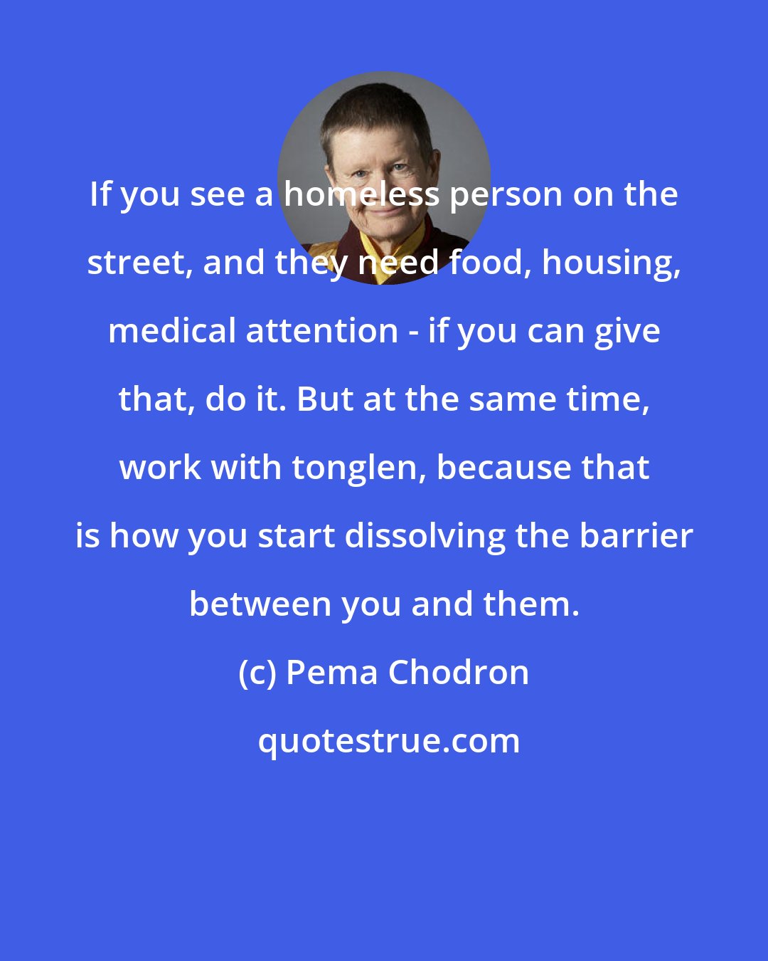 Pema Chodron: If you see a homeless person on the street, and they need food, housing, medical attention - if you can give that, do it. But at the same time, work with tonglen, because that is how you start dissolving the barrier between you and them.