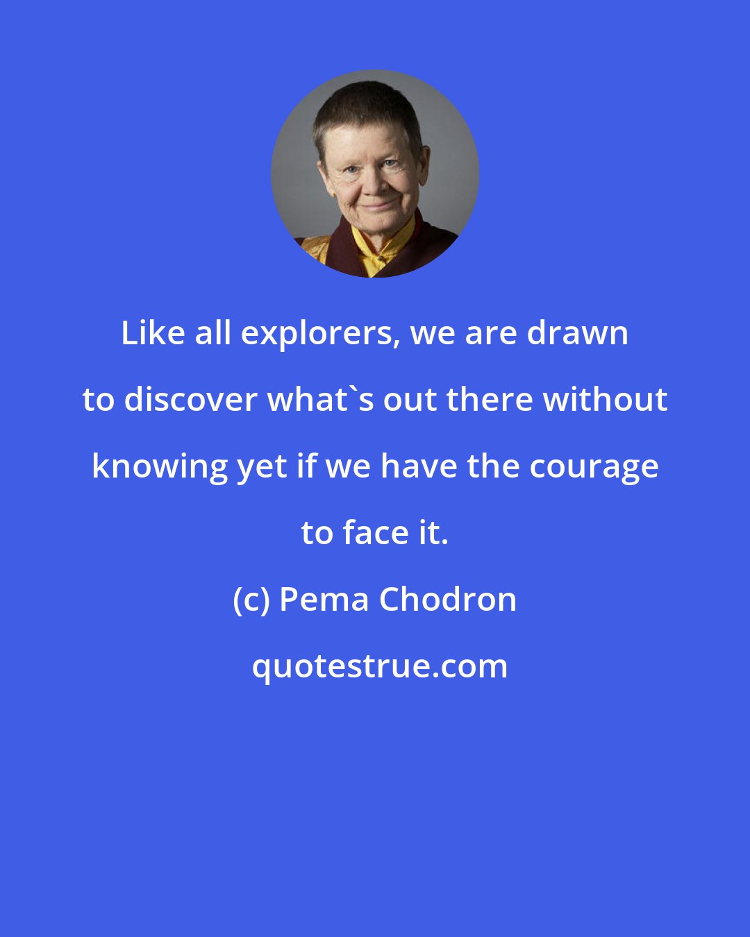 Pema Chodron: Like all explorers, we are drawn to discover what's out there without knowing yet if we have the courage to face it.