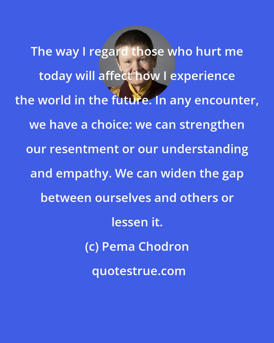 Pema Chodron: The way I regard those who hurt me today will affect how I experience the world in the future. In any encounter, we have a choice: we can strengthen our resentment or our understanding and empathy. We can widen the gap between ourselves and others or lessen it.