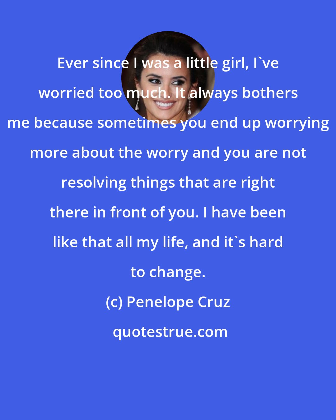 Penelope Cruz: Ever since I was a little girl, I've worried too much. It always bothers me because sometimes you end up worrying more about the worry and you are not resolving things that are right there in front of you. I have been like that all my life, and it's hard to change.