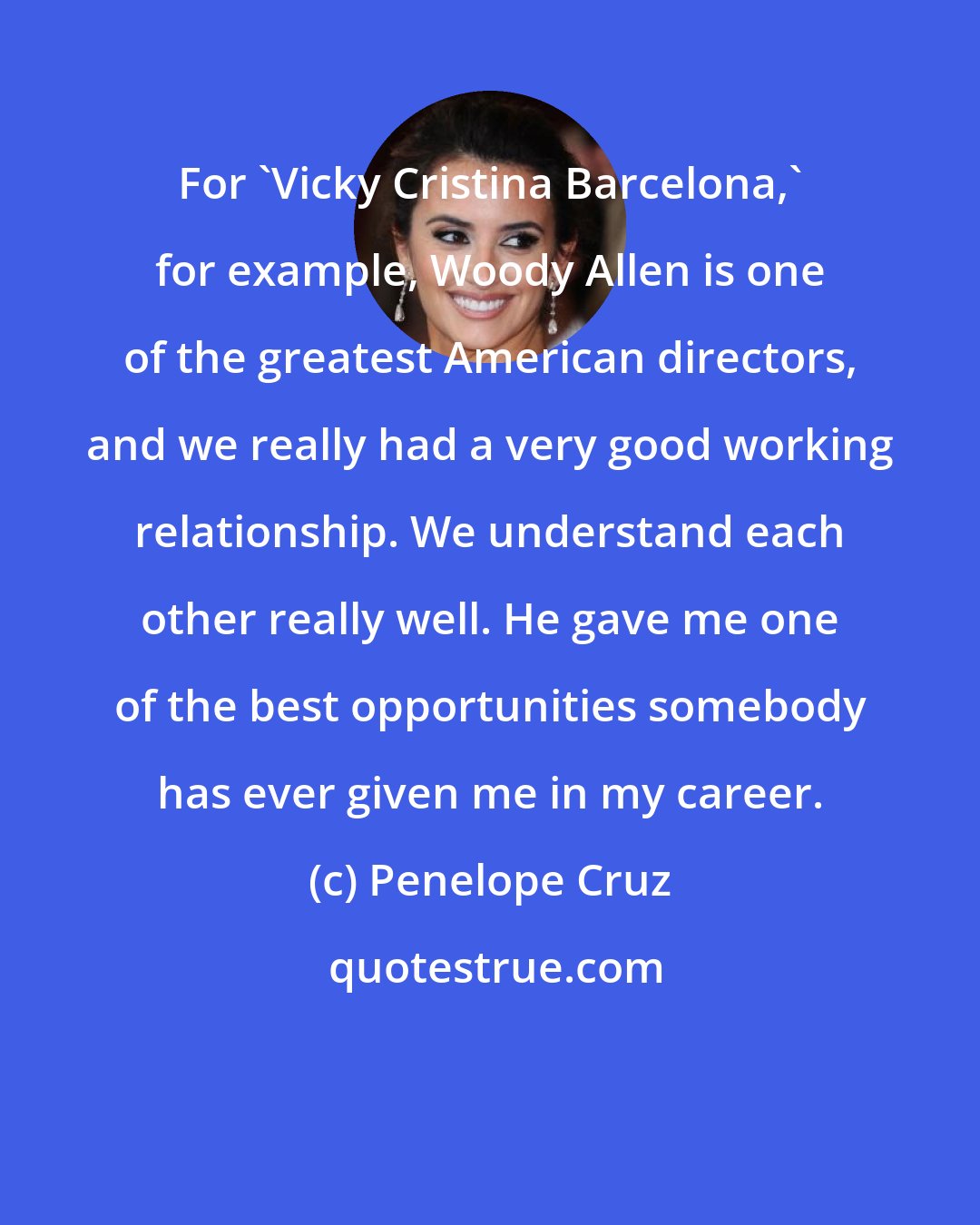 Penelope Cruz: For 'Vicky Cristina Barcelona,' for example, Woody Allen is one of the greatest American directors, and we really had a very good working relationship. We understand each other really well. He gave me one of the best opportunities somebody has ever given me in my career.