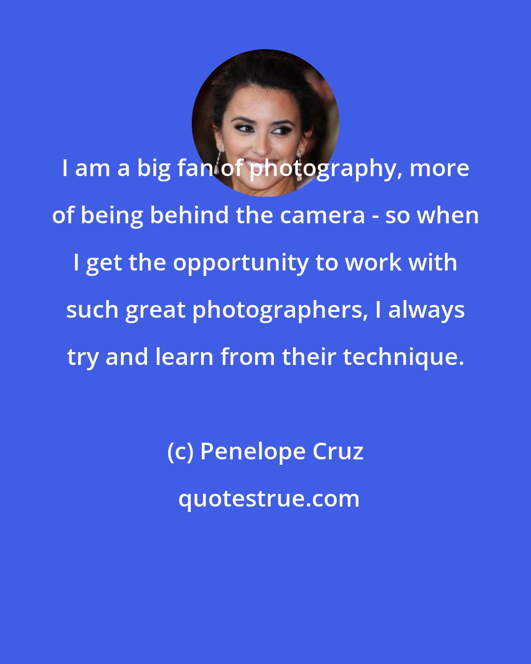 Penelope Cruz: I am a big fan of photography, more of being behind the camera - so when I get the opportunity to work with such great photographers, I always try and learn from their technique.