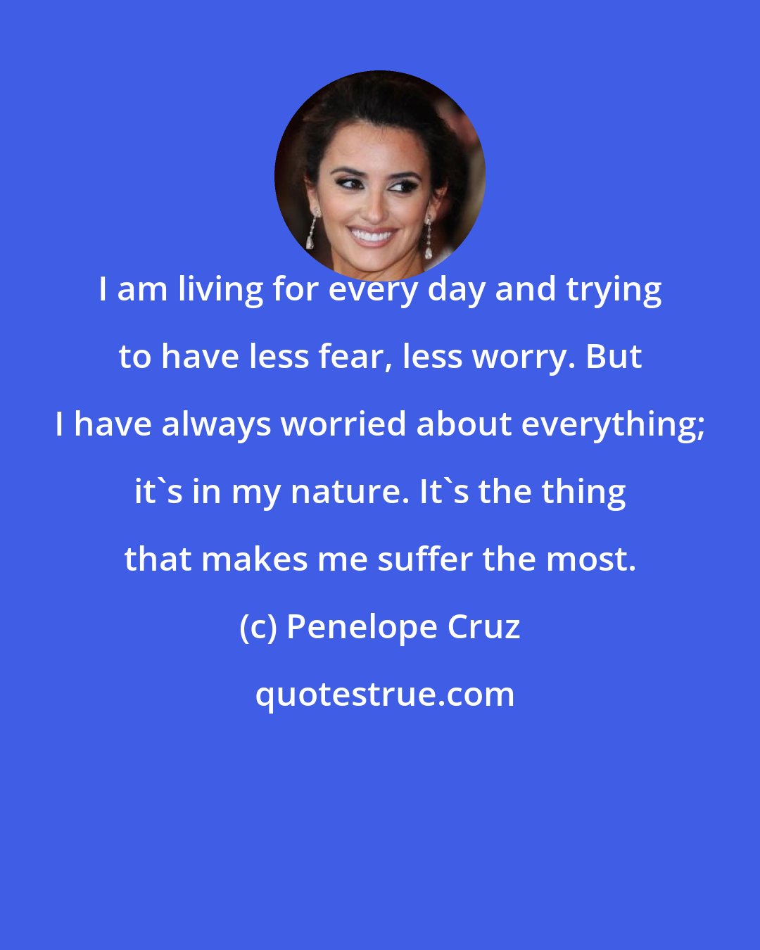 Penelope Cruz: I am living for every day and trying to have less fear, less worry. But I have always worried about everything; it's in my nature. It's the thing that makes me suffer the most.