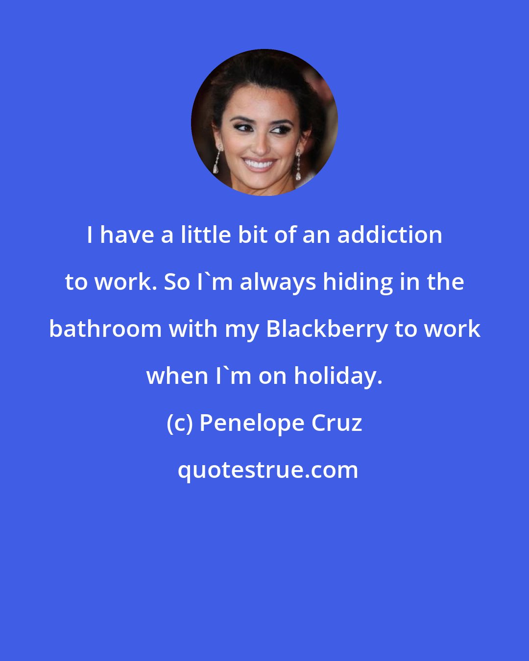 Penelope Cruz: I have a little bit of an addiction to work. So I'm always hiding in the bathroom with my Blackberry to work when I'm on holiday.