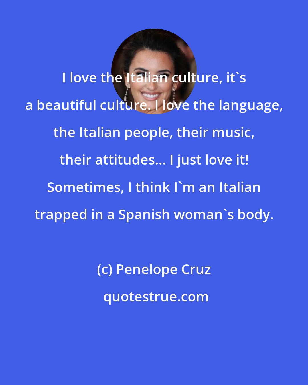 Penelope Cruz: I love the Italian culture, it's a beautiful culture. I love the language, the Italian people, their music, their attitudes... I just love it! Sometimes, I think I'm an Italian trapped in a Spanish woman's body.