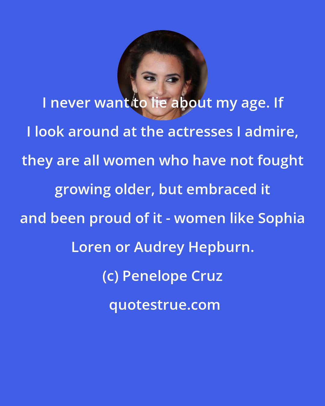 Penelope Cruz: I never want to lie about my age. If I look around at the actresses I admire, they are all women who have not fought growing older, but embraced it and been proud of it - women like Sophia Loren or Audrey Hepburn.