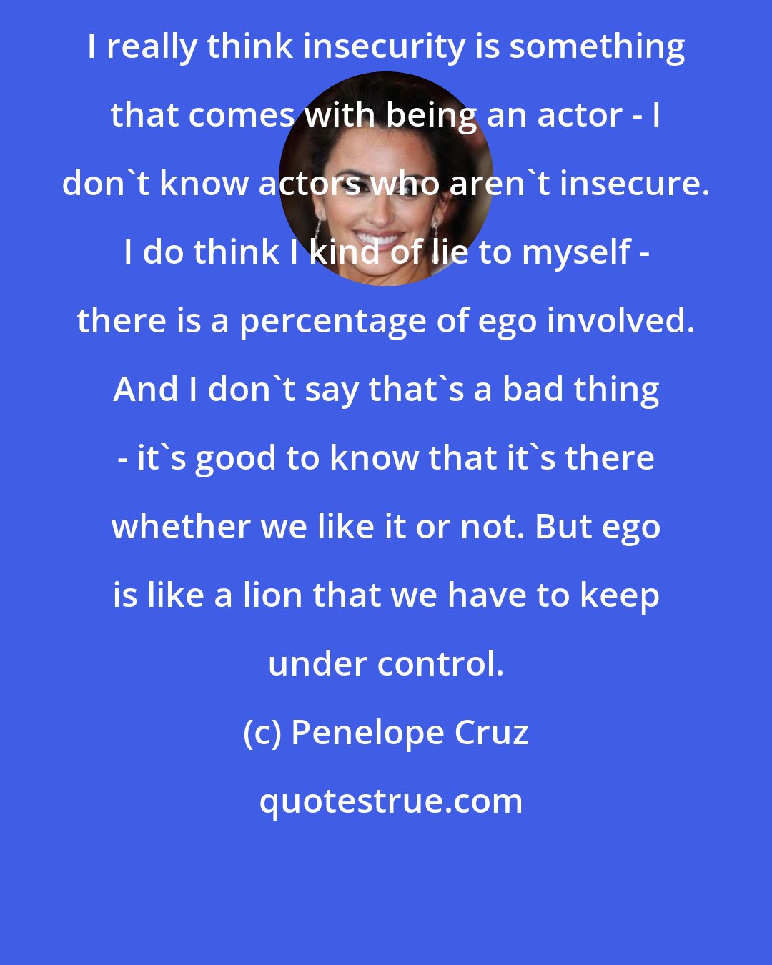 Penelope Cruz: I really think insecurity is something that comes with being an actor - I don't know actors who aren't insecure. I do think I kind of lie to myself - there is a percentage of ego involved. And I don't say that's a bad thing - it's good to know that it's there whether we like it or not. But ego is like a lion that we have to keep under control.