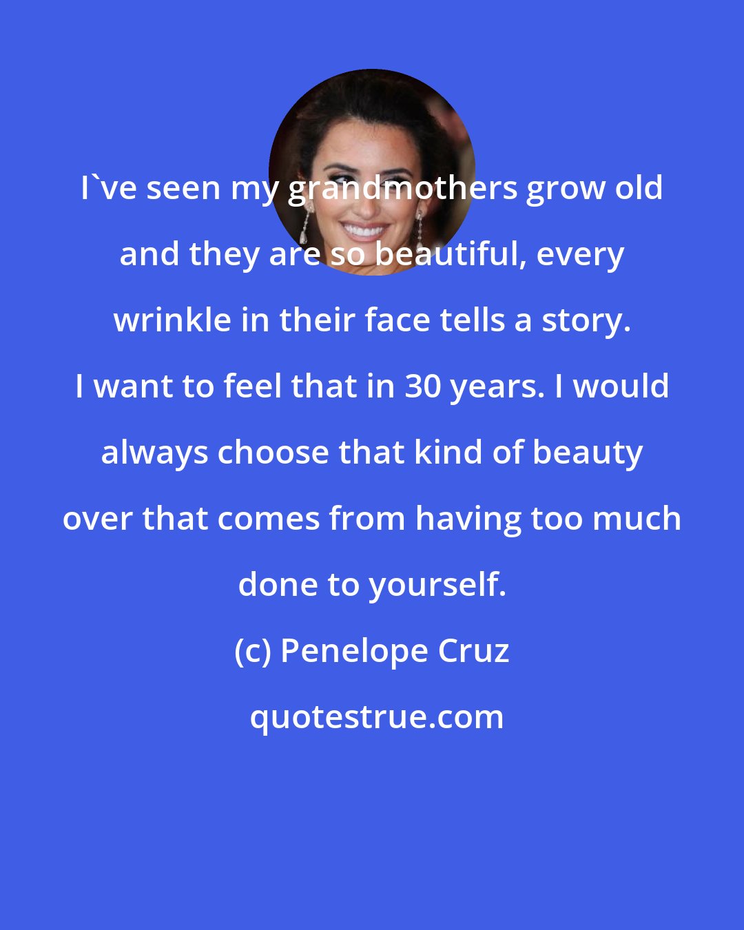 Penelope Cruz: I've seen my grandmothers grow old and they are so beautiful, every wrinkle in their face tells a story. I want to feel that in 30 years. I would always choose that kind of beauty over that comes from having too much done to yourself.