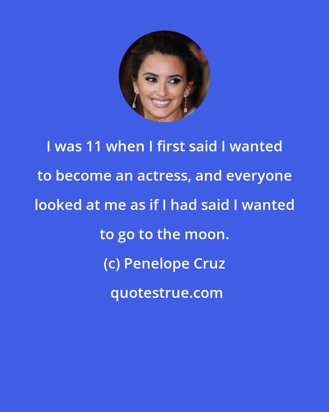 Penelope Cruz: I was 11 when I first said I wanted to become an actress, and everyone looked at me as if I had said I wanted to go to the moon.