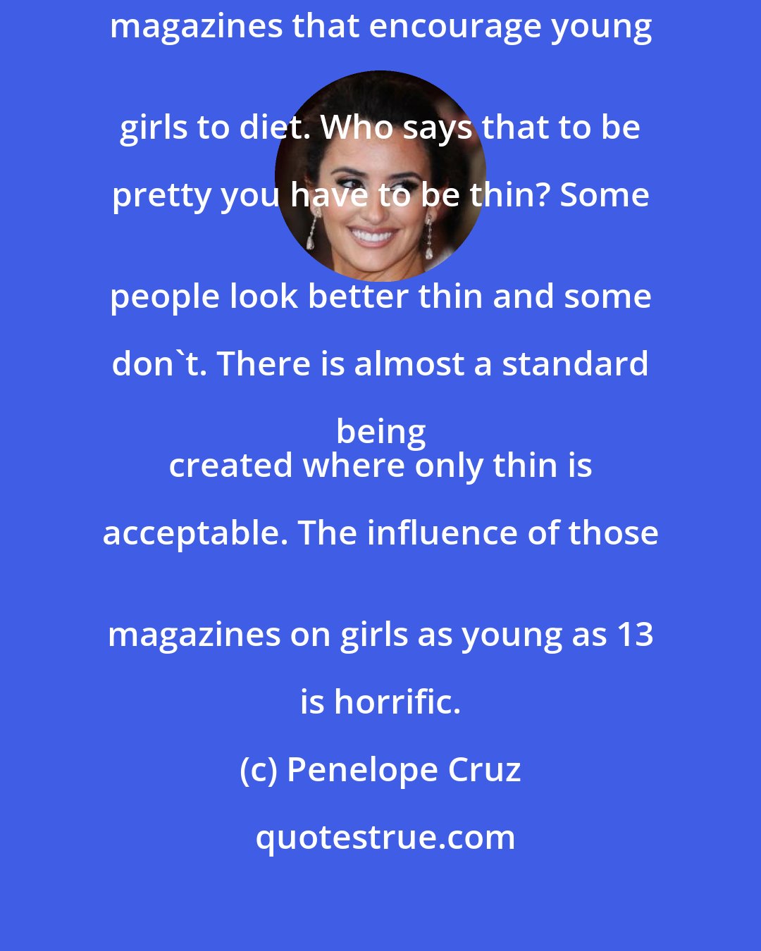 Penelope Cruz: I 
 would close down all those teenage magazines that encourage young 
 girls to diet. Who says that to be pretty you have to be thin? Some 
 people look better thin and some don't. There is almost a standard being 
 created where only thin is acceptable. The influence of those 
 magazines on girls as young as 13 is horrific.