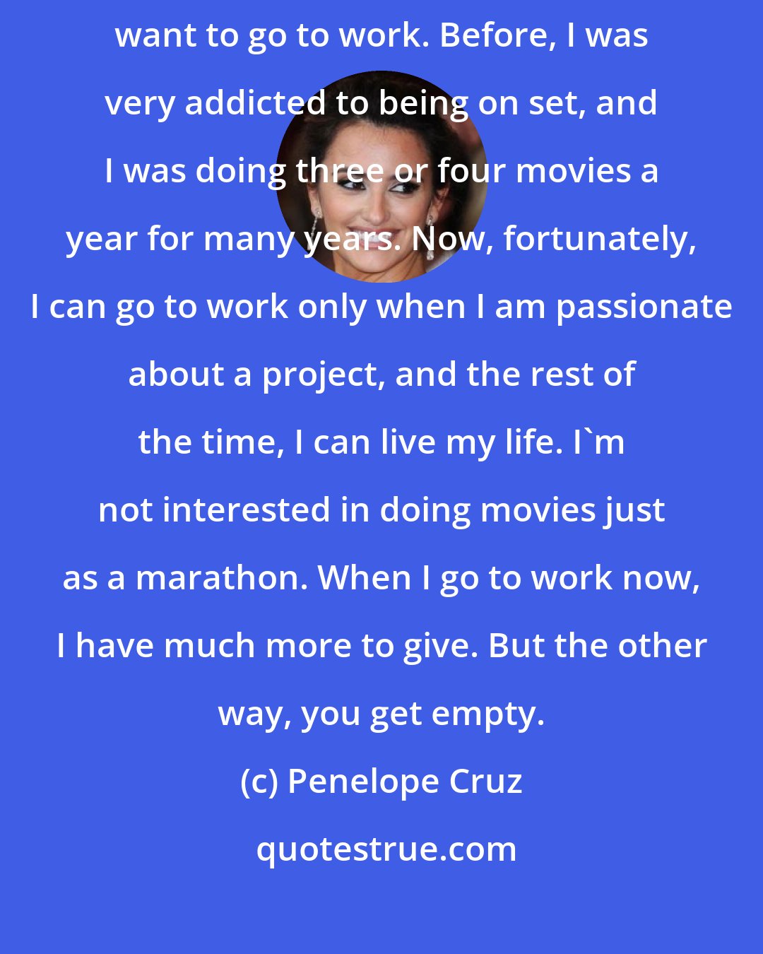 Penelope Cruz: If I read a script and the subject stays with me - then that's when I want to go to work. Before, I was very addicted to being on set, and I was doing three or four movies a year for many years. Now, fortunately, I can go to work only when I am passionate about a project, and the rest of the time, I can live my life. I'm not interested in doing movies just as a marathon. When I go to work now, I have much more to give. But the other way, you get empty.