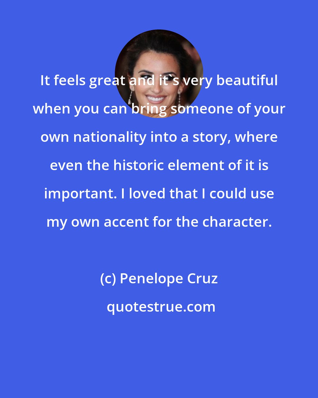 Penelope Cruz: It feels great and it's very beautiful when you can bring someone of your own nationality into a story, where even the historic element of it is important. I loved that I could use my own accent for the character.