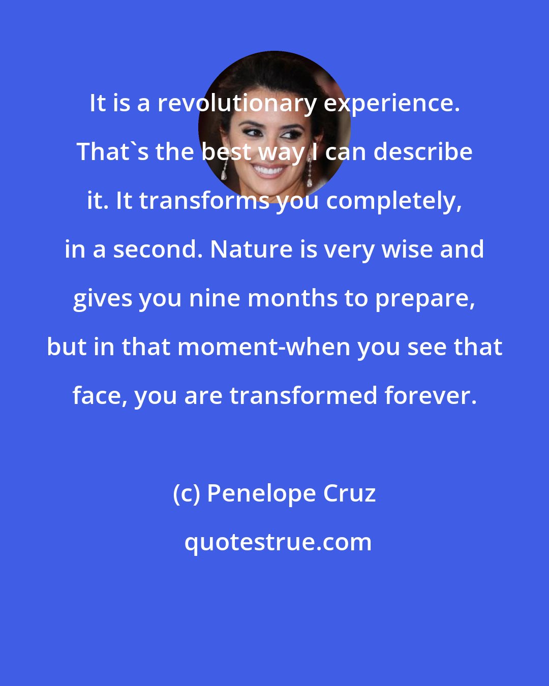 Penelope Cruz: It is a revolutionary experience. That's the best way I can describe it. It transforms you completely, in a second. Nature is very wise and gives you nine months to prepare, but in that moment-when you see that face, you are transformed forever.