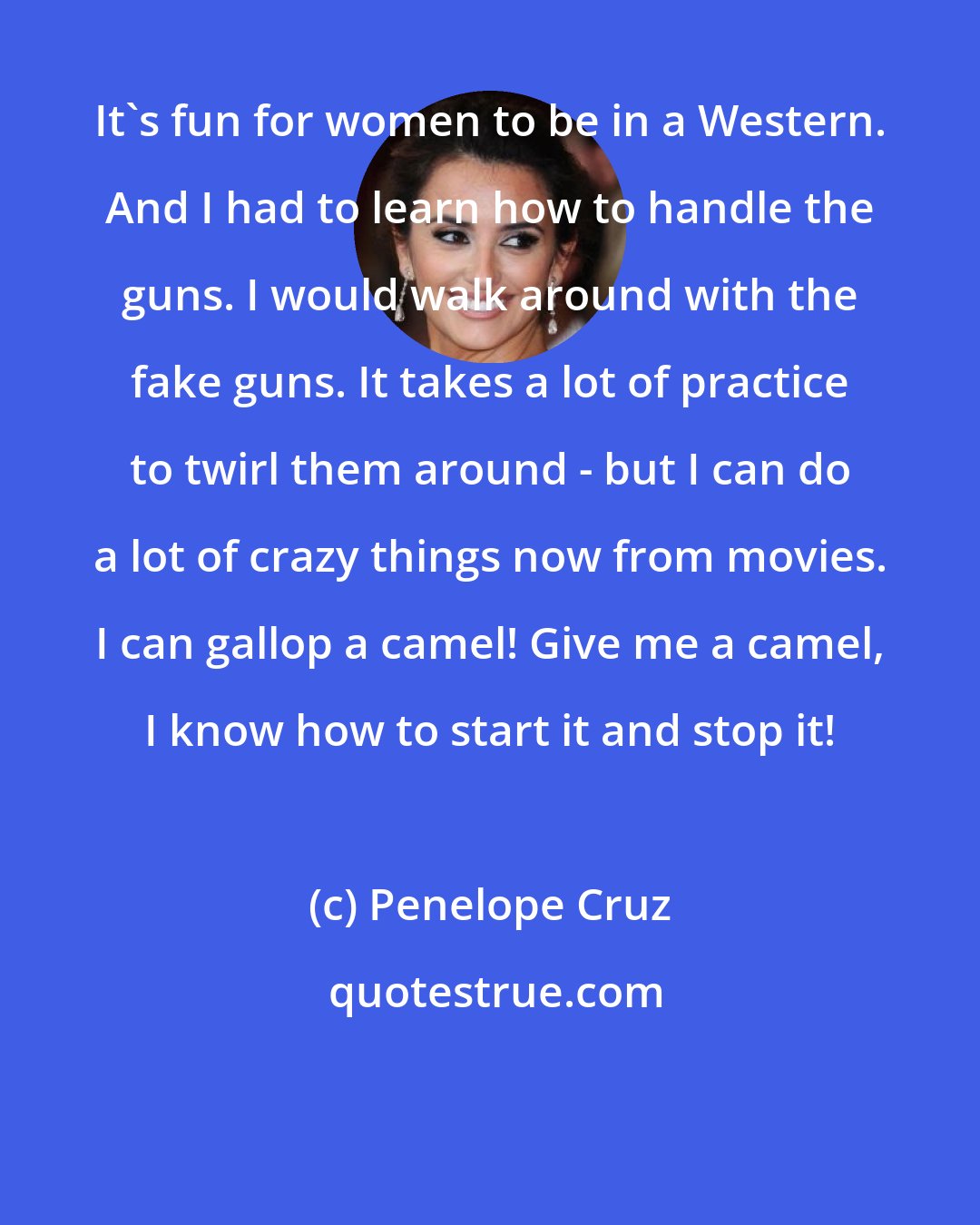 Penelope Cruz: It's fun for women to be in a Western. And I had to learn how to handle the guns. I would walk around with the fake guns. It takes a lot of practice to twirl them around - but I can do a lot of crazy things now from movies. I can gallop a camel! Give me a camel, I know how to start it and stop it!