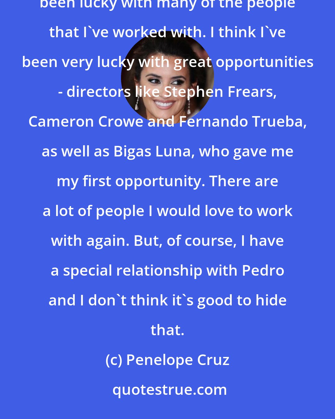 Penelope Cruz: Pedro's Almodovar different - very unique, very particular and difficult to compare to anyone else. But I've been lucky with many of the people that I've worked with. I think I've been very lucky with great opportunities - directors like Stephen Frears, Cameron Crowe and Fernando Trueba, as well as Bigas Luna, who gave me my first opportunity. There are a lot of people I would love to work with again. But, of course, I have a special relationship with Pedro and I don't think it's good to hide that.