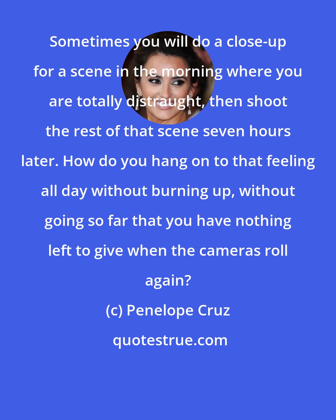 Penelope Cruz: Sometimes you will do a close-up for a scene in the morning where you are totally distraught, then shoot the rest of that scene seven hours later. How do you hang on to that feeling all day without burning up, without going so far that you have nothing left to give when the cameras roll again?